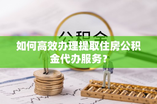 开阳如何高效办理提取住房公积金代办服务？