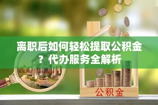 开阳离职后如何轻松提取公积金？代办服务全解析