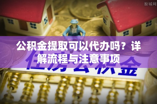 开阳公积金提取可以代办吗？详解流程与注意事项