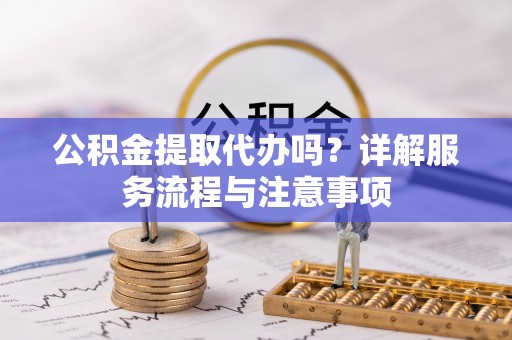 开阳公积金提取代办吗？详解服务流程与注意事项