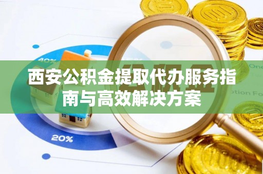 开阳西安公积金提取代办服务指南与高效解决方案