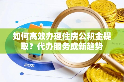 开阳如何高效办理住房公积金提取？代办服务成新趋势