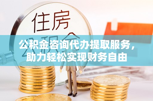 开阳公积金咨询代办提取服务，助力轻松实现财务自由