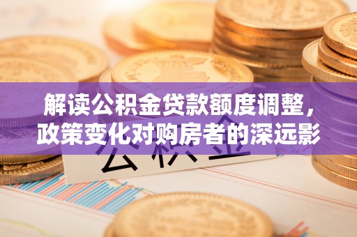 开阳解读公积金贷款额度调整，政策变化对购房者的深远影响