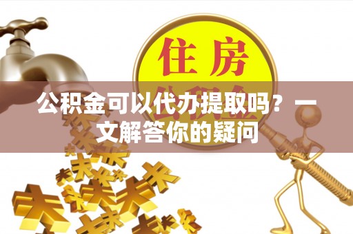 开阳公积金可以代办提取吗？一文解答你的疑问