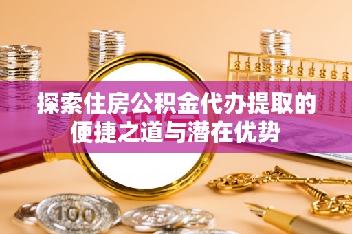 开阳探索住房公积金代办提取的便捷之道与潜在优势