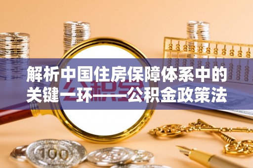 开阳解析中国住房保障体系中的关键一环——公积金政策法规的演变与影响