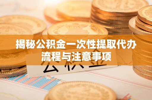 开阳揭秘公积金一次性提取代办流程与注意事项