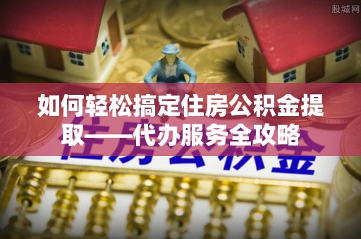 开阳如何轻松搞定住房公积金提取——代办服务全攻略