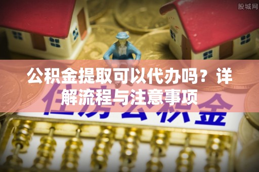 开阳公积金提取可以代办吗？详解流程与注意事项