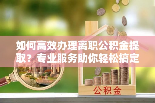 开阳如何高效办理离职公积金提取？专业服务助你轻松搞定