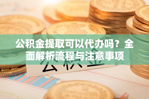 开阳公积金提取可以代办吗？全面解析流程与注意事项