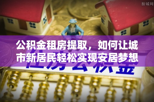开阳公积金租房提取，如何让城市新居民轻松实现安居梦想