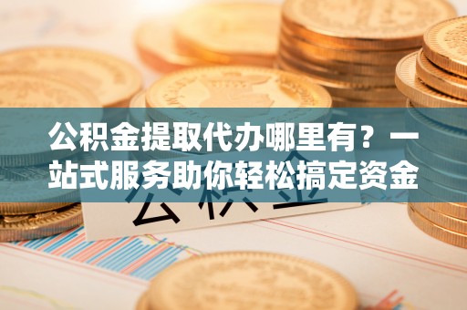 开阳公积金提取代办哪里有？一站式服务助你轻松搞定资金难题