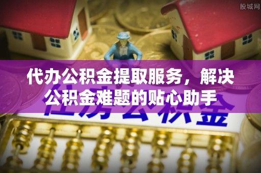 开阳代办公积金提取服务，解决公积金难题的贴心助手
