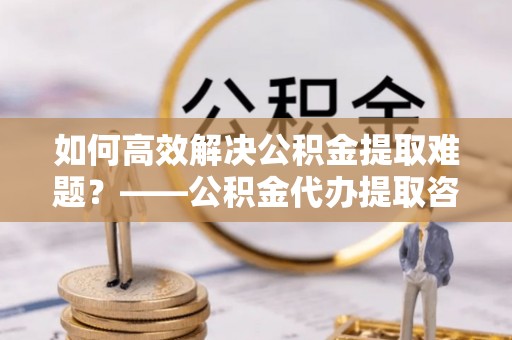 开阳如何高效解决公积金提取难题？——公积金代办提取咨询服务全解析