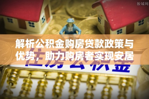 开阳解析公积金购房贷款政策与优势，助力购房者实现安居梦想