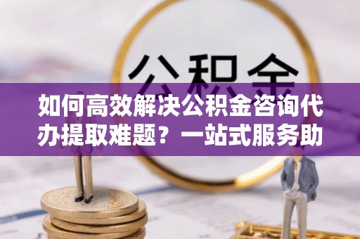 开阳如何高效解决公积金咨询代办提取难题？一站式服务助您轻松搞定
