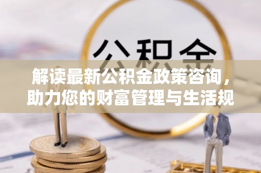 开阳解读最新公积金政策咨询，助力您的财富管理与生活规划