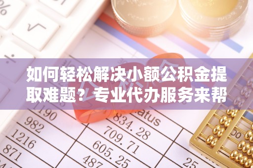 开阳如何轻松解决小额公积金提取难题？专业代办服务来帮忙