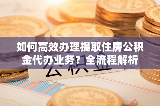 开阳如何高效办理提取住房公积金代办业务？全流程解析