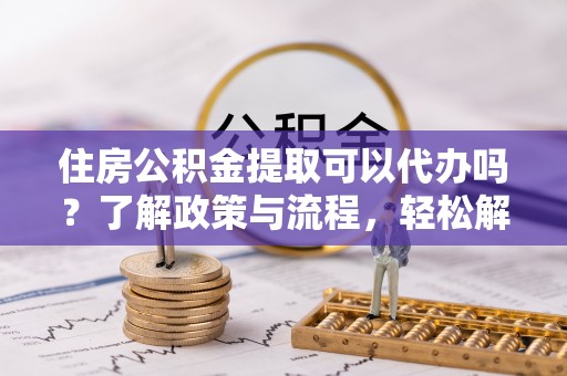 开阳住房公积金提取可以代办吗？了解政策与流程，轻松解决疑惑