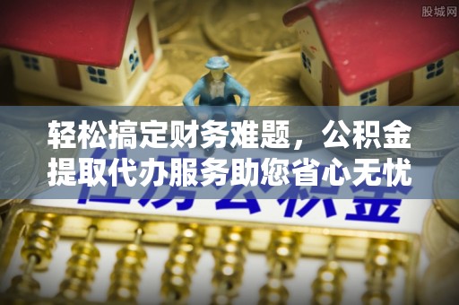 开阳轻松搞定财务难题，公积金提取代办服务助您省心无忧