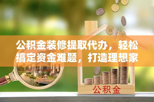 开阳公积金装修提取代办，轻松搞定资金难题，打造理想家居