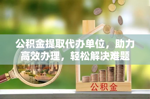 开阳公积金提取代办单位，助力高效办理，轻松解决难题