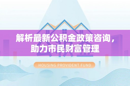 开阳解析最新公积金政策咨询，助力市民财富管理
