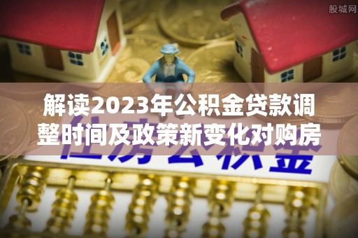 开阳解读2023年公积金贷款调整时间及政策新变化对购房的影响