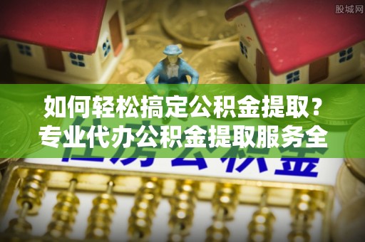 开阳如何轻松搞定公积金提取？专业代办公积金提取服务全解析