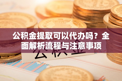 开阳公积金提取可以代办吗？全面解析流程与注意事项