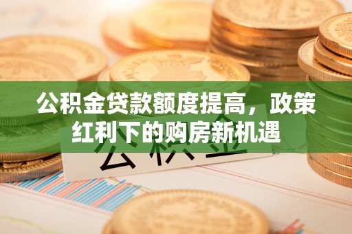 开阳公积金贷款额度提高，政策红利下的购房新机遇