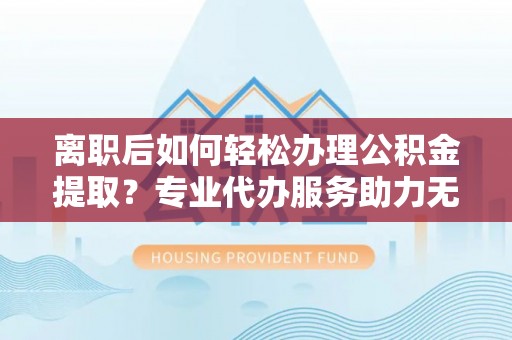 开阳离职后如何轻松办理公积金提取？专业代办服务助力无忧