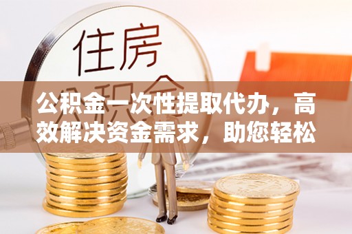 开阳公积金一次性提取代办，高效解决资金需求，助您轻松应对生活难题