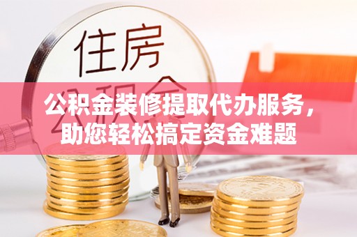 开阳公积金装修提取代办服务，助您轻松搞定资金难题