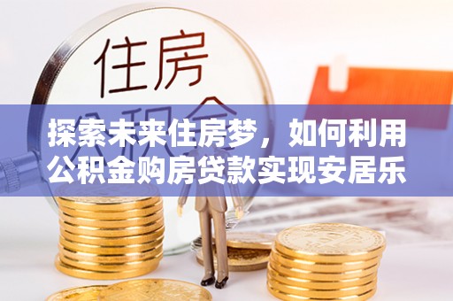 开阳探索未来住房梦，如何利用公积金购房贷款实现安居乐业
