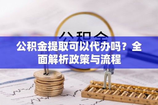 开阳公积金提取可以代办吗？全面解析政策与流程