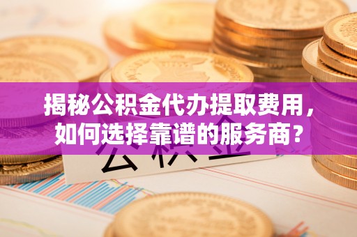 开阳揭秘公积金代办提取费用，如何选择靠谱的服务商？