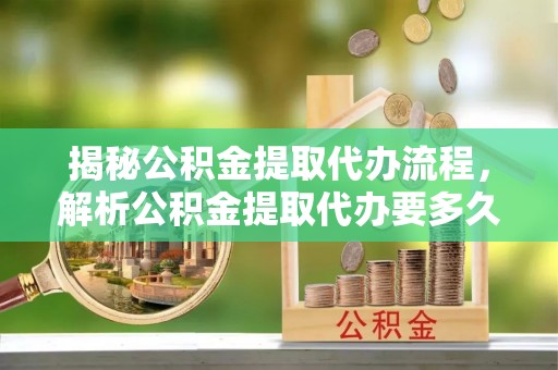 开阳揭秘公积金提取代办流程，解析公积金提取代办要多久的真相