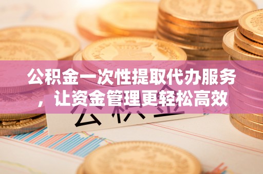 开阳公积金一次性提取代办服务，让资金管理更轻松高效