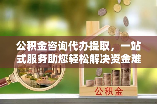开阳公积金咨询代办提取，一站式服务助您轻松解决资金难题
