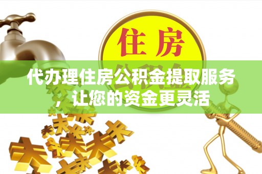 开阳代办理住房公积金提取服务，让您的资金更灵活