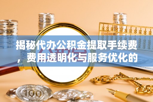 开阳揭秘代办公积金提取手续费，费用透明化与服务优化的关键