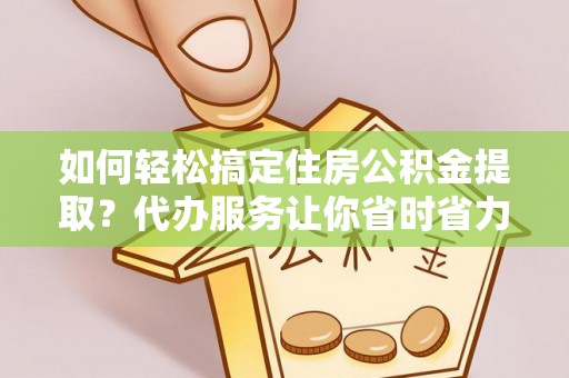 开阳如何轻松搞定住房公积金提取？代办服务让你省时省力