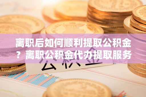 开阳离职后如何顺利提取公积金？离职公积金代办提取服务助力无忧办理
