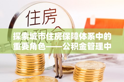 开阳探索城市住房保障体系中的重要角色——公积金管理中心