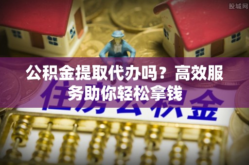 开阳公积金提取代办吗？高效服务助你轻松拿钱