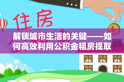 开阳解锁城市生活的关键——如何高效利用公积金租房提取实现居住自由